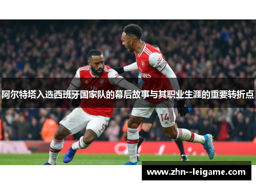 阿尔特塔入选西班牙国家队的幕后故事与其职业生涯的重要转折点