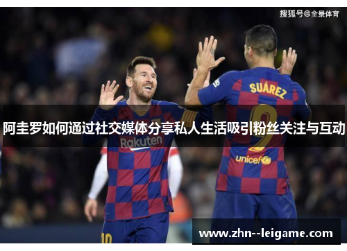 阿圭罗如何通过社交媒体分享私人生活吸引粉丝关注与互动