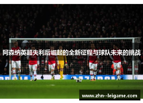 阿森纳英超失利后崛起的全新征程与球队未来的挑战