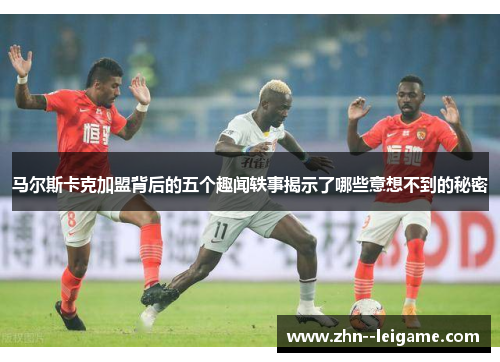 马尔斯卡克加盟背后的五个趣闻轶事揭示了哪些意想不到的秘密