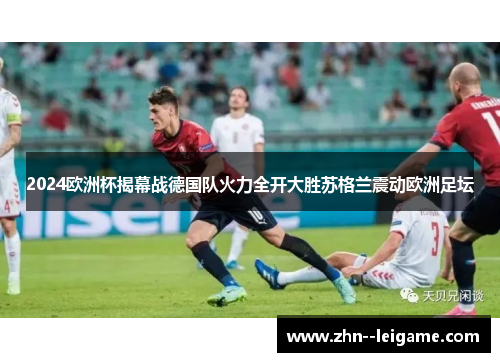 2024欧洲杯揭幕战德国队火力全开大胜苏格兰震动欧洲足坛 2024欧洲杯揭幕战德国队火力全开大胜苏格兰震动欧洲足坛