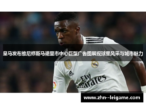 皇马发布维尼修斯马德里市中心巨型广告图展现球星风采与城市魅力