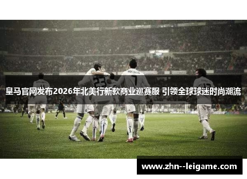 皇马官网发布2026年北美行新款商业巡赛服 引领全球球迷时尚潮流