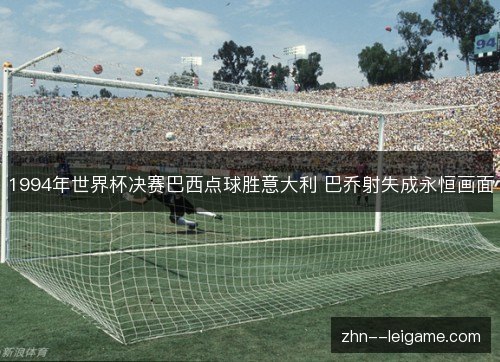 1994年世界杯决赛巴西点球胜意大利 巴乔射失成永恒画面 1994年世界杯决赛巴西点球胜意大利 巴乔射失成永恒画面
